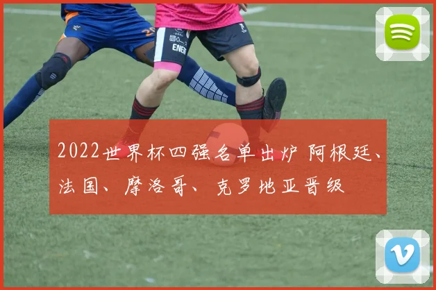 2022世界杯四强名单出炉 阿根廷、法国、摩洛哥、克罗地亚晋级