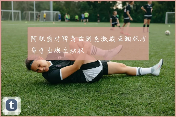 阿联酋对阵乌兹别克激战正酣双方争夺出线主动权