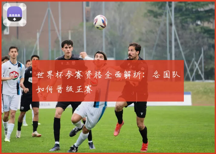 世界杯参赛资格全面解析:各国队如何晋级正赛