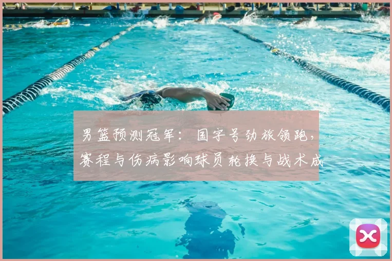 男篮预测冠军：国字号劲旅领跑，赛程与伤病影响球员轮换与战术成夺冠关键
