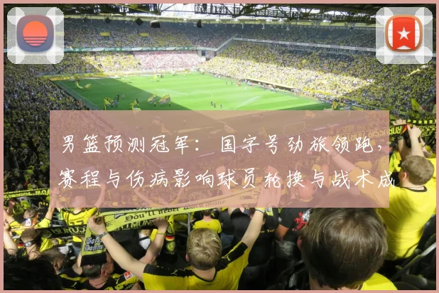 男篮预测冠军：国字号劲旅领跑，赛程与伤病影响球员轮换与战术成夺冠关键
