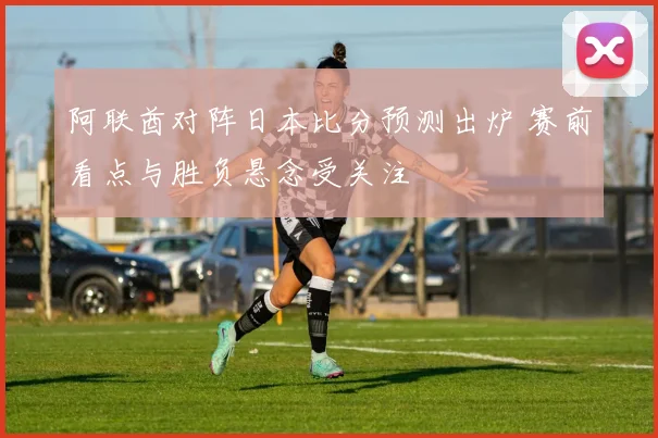 阿联酋对阵日本比分预测出炉 赛前看点与胜负悬念受关注