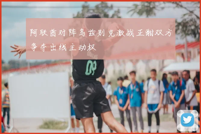 阿联酋对阵乌兹别克激战正酣双方争夺出线主动权
