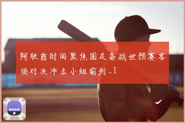 阿联酋时间聚焦国足备战世预赛客场对决冲击小组前列_1