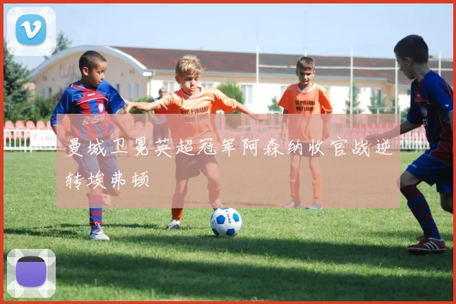 曼城卫冕英超冠军阿森纳收官战逆转埃弗顿