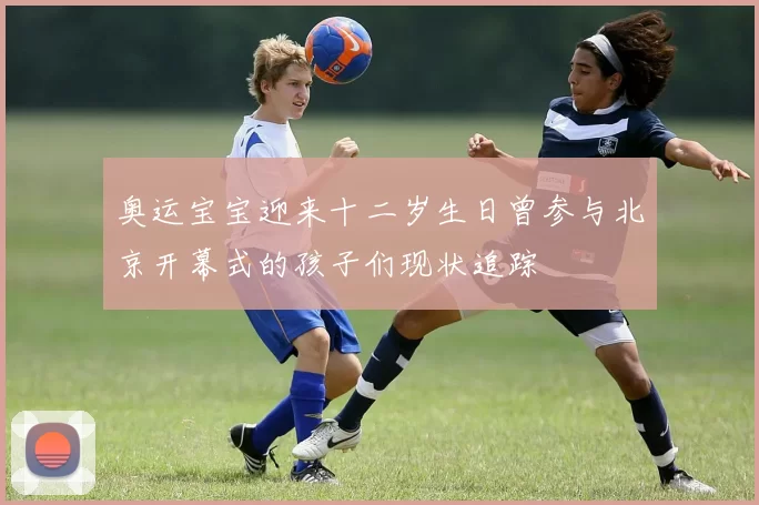 奥运宝宝迎来十二岁生日曾参与北京开幕式的孩子们现状追踪