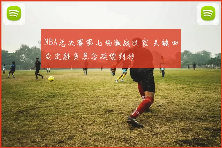 NBA总决赛第七场激战收官 关键回合定胜负悬念延续到秒