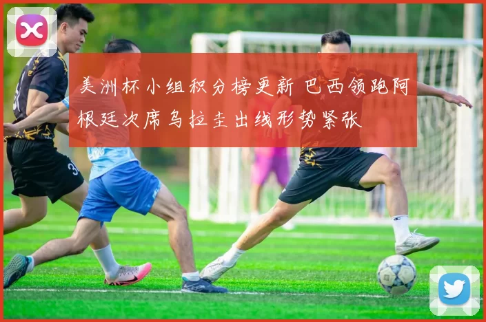 美洲杯小组积分榜更新 巴西领跑阿根廷次席乌拉圭出线形势紧张