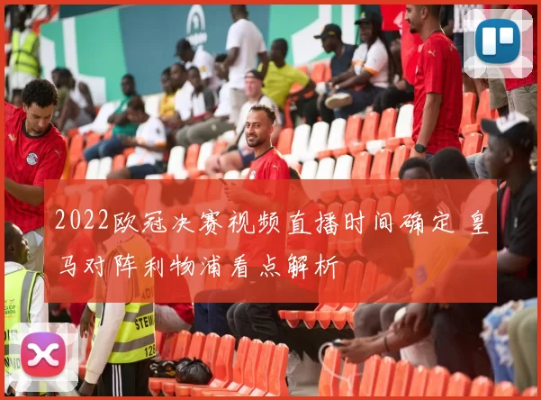 2022欧冠决赛视频直播时间确定 皇马对阵利物浦看点解析