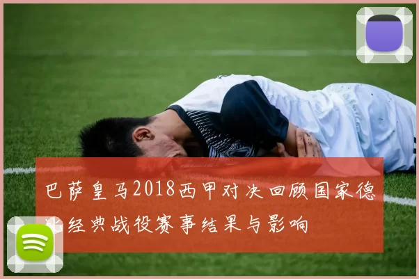 巴萨皇马2018西甲对决回顾国家德比经典战役赛事结果与影响