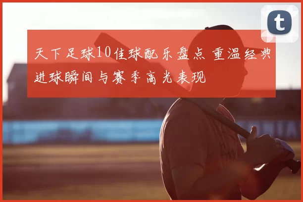 天下足球10佳球配乐盘点 重温经典进球瞬间与赛季高光表现