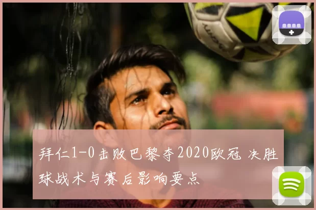 拜仁1-0击败巴黎夺2020欧冠 决胜球战术与赛后影响要点