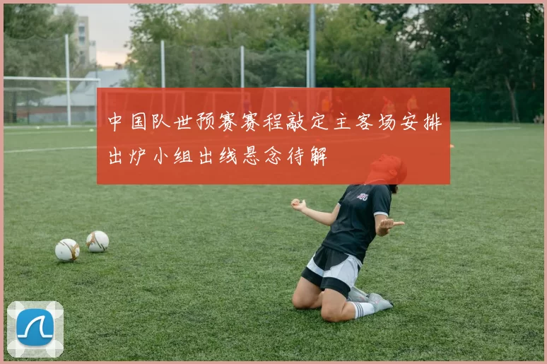 中国队世预赛赛程敲定主客场安排出炉小组出线悬念待解