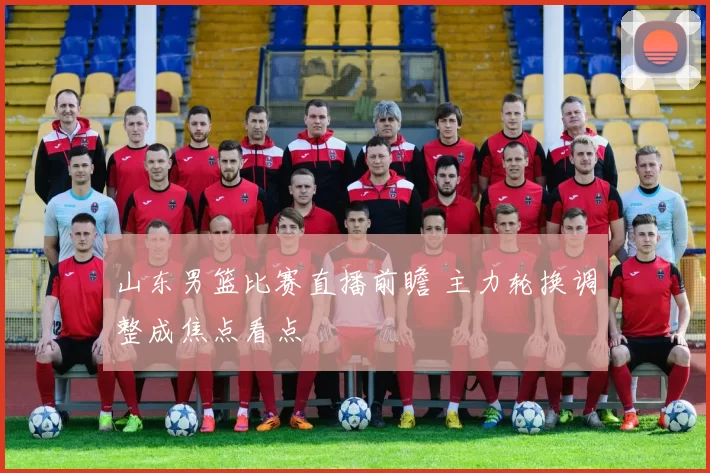 山东男篮比赛直播前瞻 主力轮换调整成焦点看点