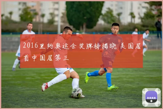 2016里约奥运会奖牌榜揭晓 美国居首中国居第三