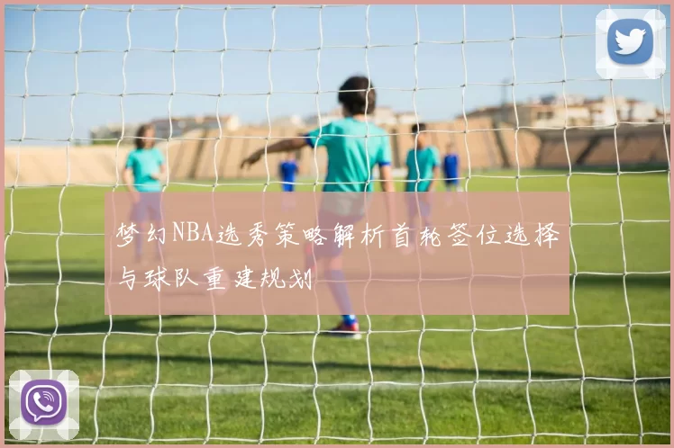 梦幻NBA选秀策略解析首轮签位选择与球队重建规划