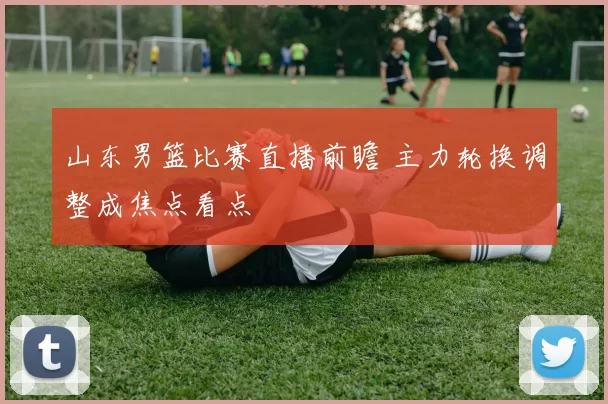 山东男篮比赛直播前瞻 主力轮换调整成焦点看点