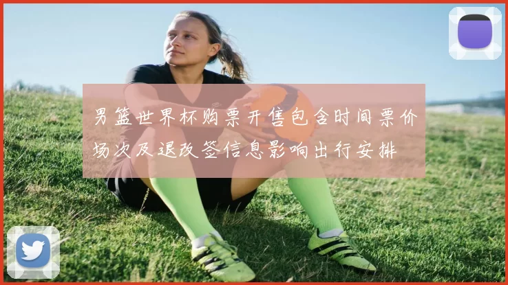 男篮世界杯购票开售包含时间票价场次及退改签信息影响出行安排