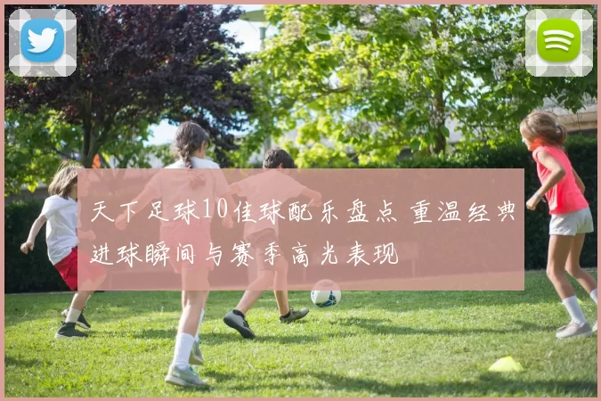 天下足球10佳球配乐盘点 重温经典进球瞬间与赛季高光表现