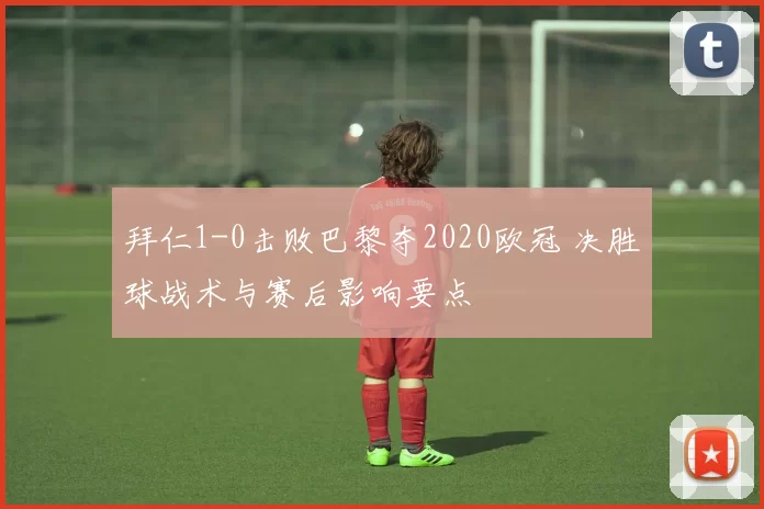 拜仁1-0击败巴黎夺2020欧冠 决胜球战术与赛后影响要点