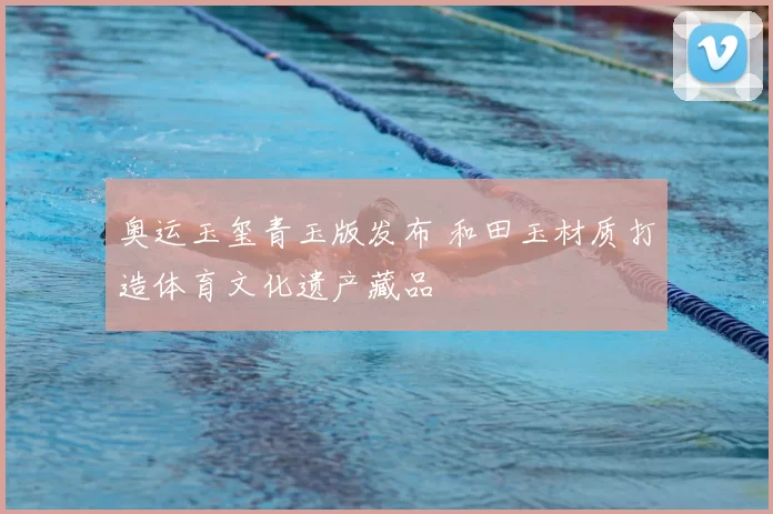 奥运玉玺青玉版发布 和田玉材质打造体育文化遗产藏品