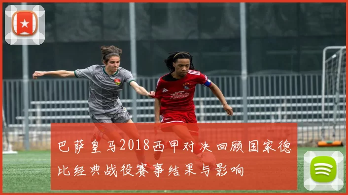 巴萨皇马2018西甲对决回顾国家德比经典战役赛事结果与影响