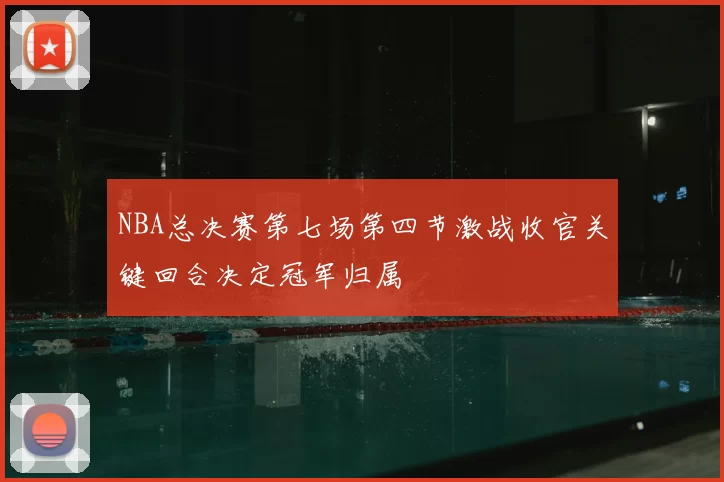 NBA总决赛第七场第四节激战收官关键回合决定冠军归属