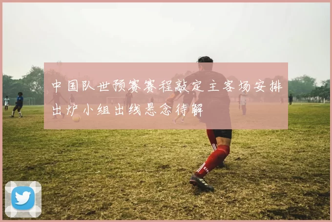 中国队世预赛赛程敲定主客场安排出炉小组出线悬念待解