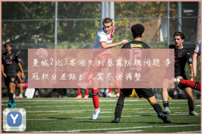 曼城2比3客场失利暴露防线问题 争冠积分差距扩大需尽快调整