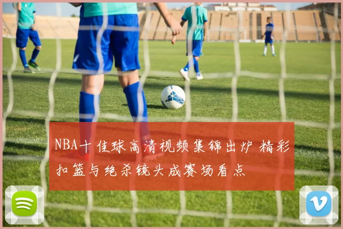 NBA十佳球高清视频集锦出炉 精彩扣篮与绝杀镜头成赛场看点