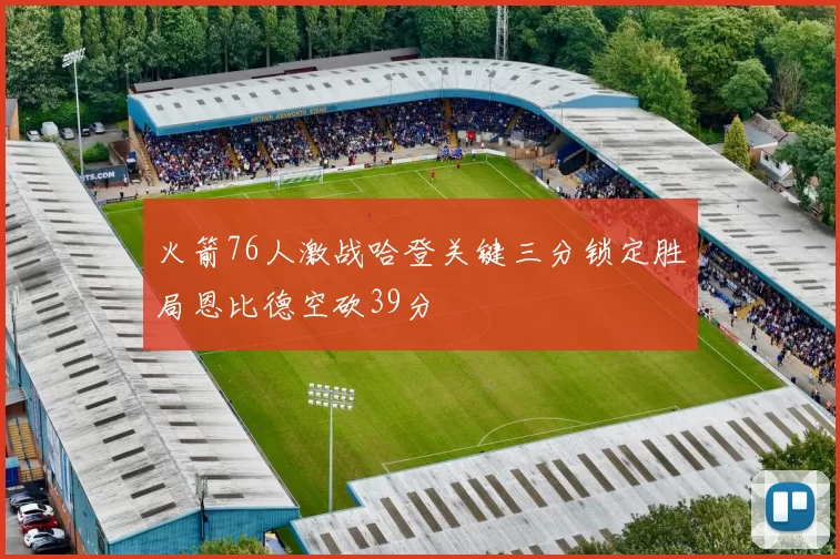 火箭76人激战哈登关键三分锁定胜局恩比德空砍39分