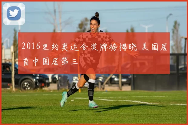 2016里约奥运会奖牌榜揭晓 美国居首中国居第三