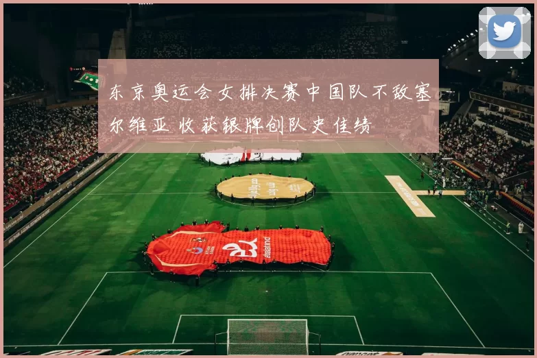 东京奥运会女排决赛中国队不敌塞尔维亚 收获银牌创队史佳绩